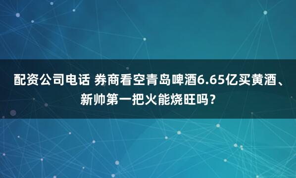 配资公司电话 券商看空青岛啤酒6.65亿买黄酒、新帅第一把火能烧旺吗？