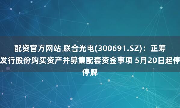 配资官方网站 联合光电(300691.SZ)：正筹划发行股份购买资产并募集配套资金事项 5月20日起停牌