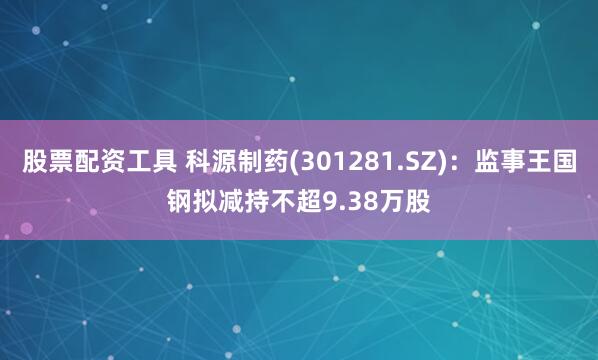 股票配资工具 科源制药(301281.SZ)：监事王国钢拟减持不超9.38万股