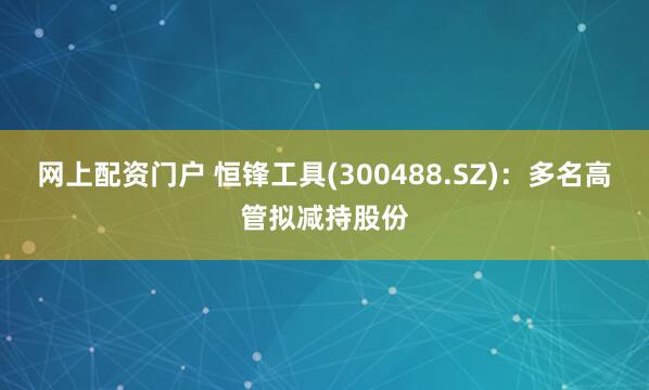 网上配资门户 恒锋工具(300488.SZ)：多名高管拟减持股份