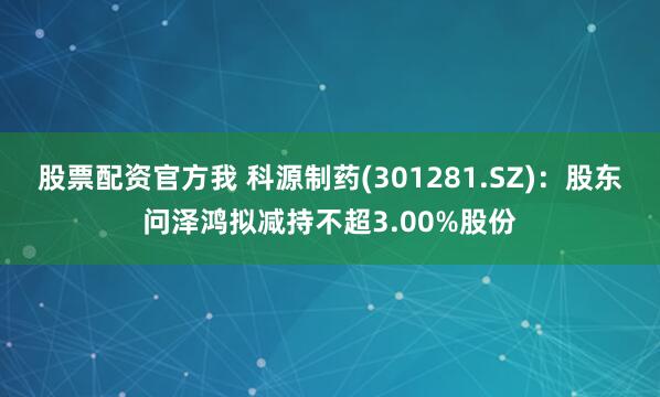 股票配资官方我 科源制药(301281.SZ)：股东问泽鸿拟减持不超3.00%股份