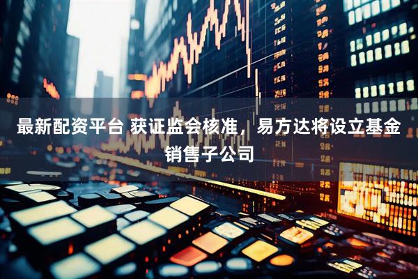 最新配资平台 获证监会核准，易方达将设立基金销售子公司