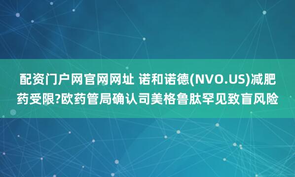 配资门户网官网网址 诺和诺德(NVO.US)减肥药受限?欧药管局确认司美格鲁肽罕见致盲风险
