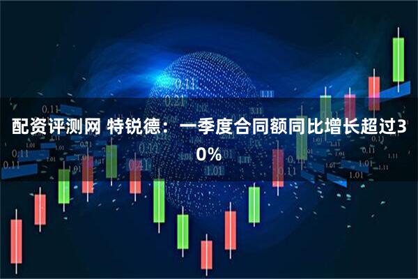 配资评测网 特锐德：一季度合同额同比增长超过30%