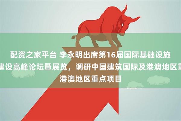 配资之家平台 李永明出席第16届国际基础设施投资与建设高峰论坛暨展览，调研中国建筑国际及港澳地区重点项目
