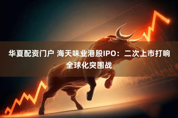 华夏配资门户 海天味业港股IPO：二次上市打响全球化突围战