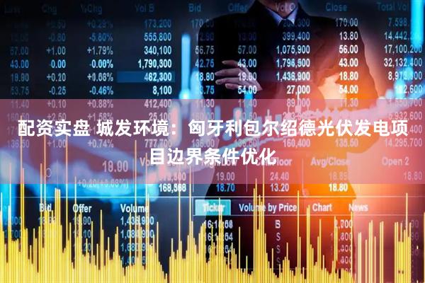 配资实盘 城发环境：匈牙利包尔绍德光伏发电项目边界条件优化