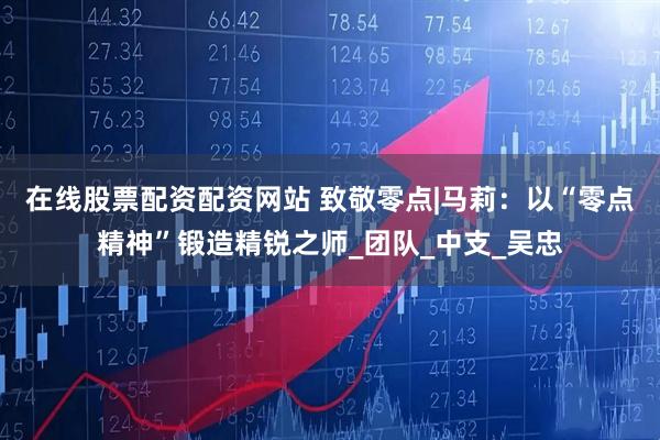 在线股票配资配资网站 致敬零点|马莉：以“零点精神”锻造精锐之师_团队_中支_吴忠