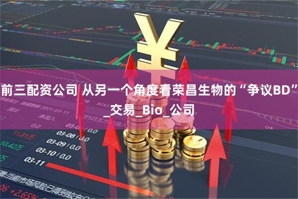 前三配资公司 从另一个角度看荣昌生物的“争议BD”_交易_Bio_公司