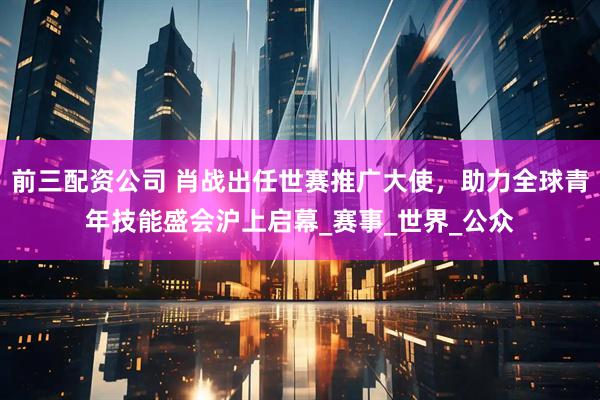前三配资公司 肖战出任世赛推广大使，助力全球青年技能盛会沪上启幕_赛事_世界_公众