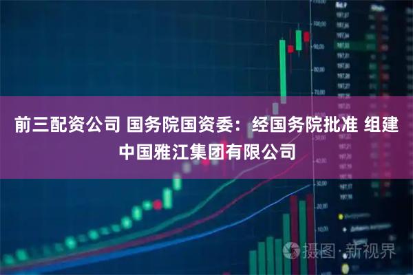 前三配资公司 国务院国资委：经国务院批准 组建中国雅江集团有限公司