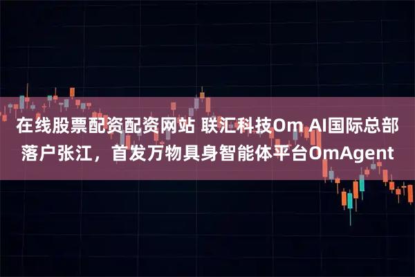 在线股票配资配资网站 联汇科技Om AI国际总部落户张江，首发万物具身智能体平台OmAgent