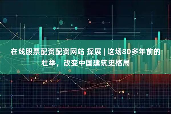 在线股票配资配资网站 探展 | 这场80多年前的壮举，改变中国建筑史格局