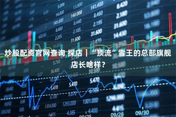 炒股配资官网查询 探店｜“顶流”雪王的总部旗舰店长啥样？