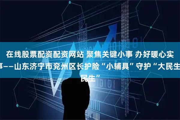 在线股票配资配资网站 聚焦关键小事 办好暖心实事——山东济宁市兖州区长护险“小辅具”守护“大民生”