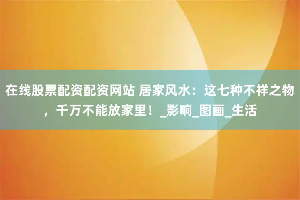 在线股票配资配资网站 居家风水：这七种不祥之物，千万不能放家里！_影响_图画_生活