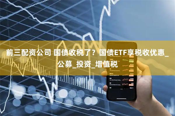 前三配资公司 国债收税了？国债ETF享税收优惠_公募_投资_增值税