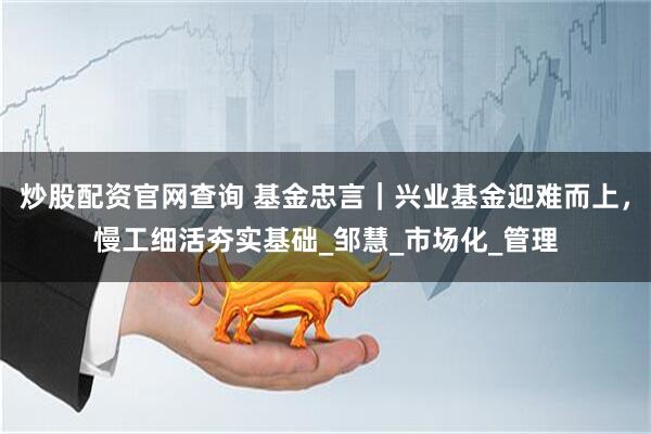 炒股配资官网查询 基金忠言｜兴业基金迎难而上，慢工细活夯实基础_邹慧_市场化_管理