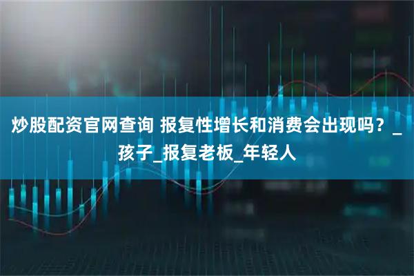 炒股配资官网查询 报复性增长和消费会出现吗？_孩子_报复老板_年轻人
