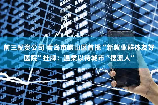 前三配资公司 青岛市崂山区首批“新就业群体友好医院”挂牌：温柔以待城市“摆渡人”