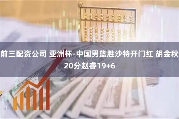 前三配资公司 亚洲杯-中国男篮胜沙特开门红 胡金秋20分赵睿19+6